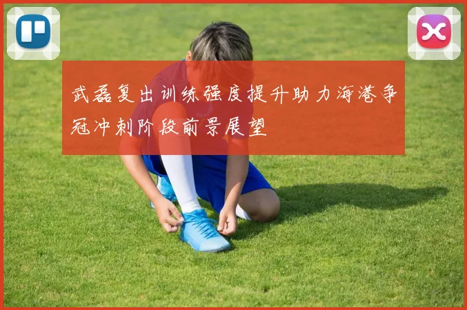武磊复出训练强度提升助力海港争冠冲刺阶段前景展望