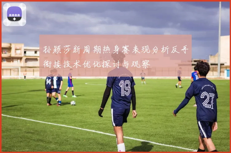 孙颖莎新周期热身赛表现分析反手衔接技术优化探讨与观察