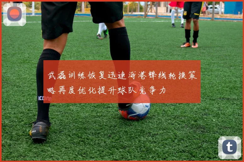 武磊训练恢复迅速海港锋线轮换策略再度优化提升球队竞争力