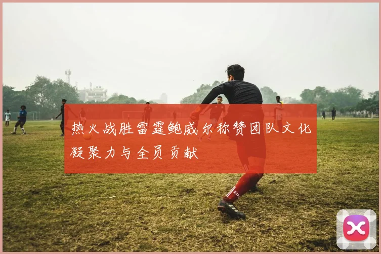 热火战胜雷霆鲍威尔称赞团队文化凝聚力与全员贡献