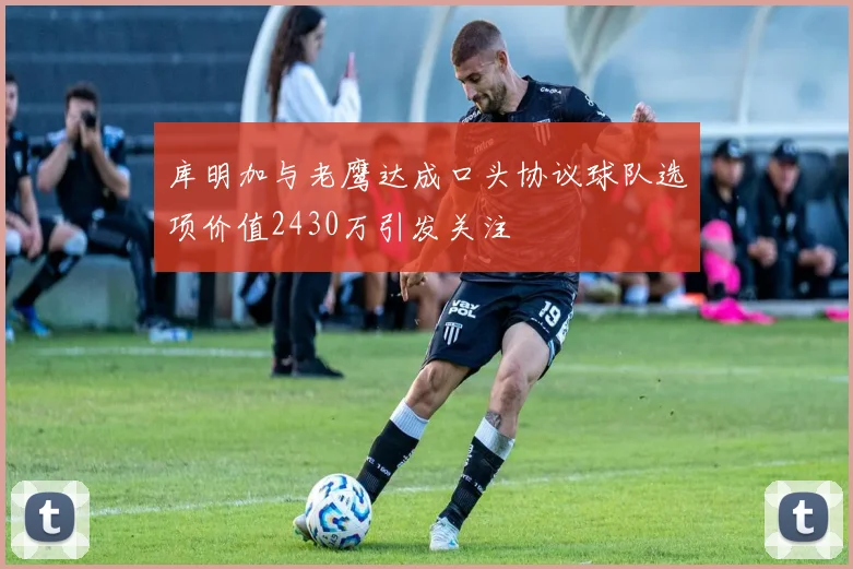 库明加与老鹰达成口头协议球队选项价值2430万引发关注