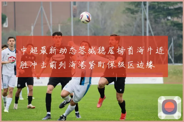 中超最新动态蓉城稳居榜首海牛连胜冲击前列海港紧盯保级区边缘