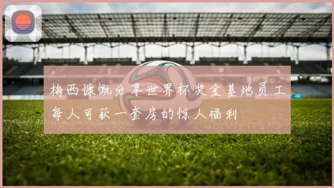 梅西慷慨分享世界杯奖金基地员工每人可获一套房的惊人福利