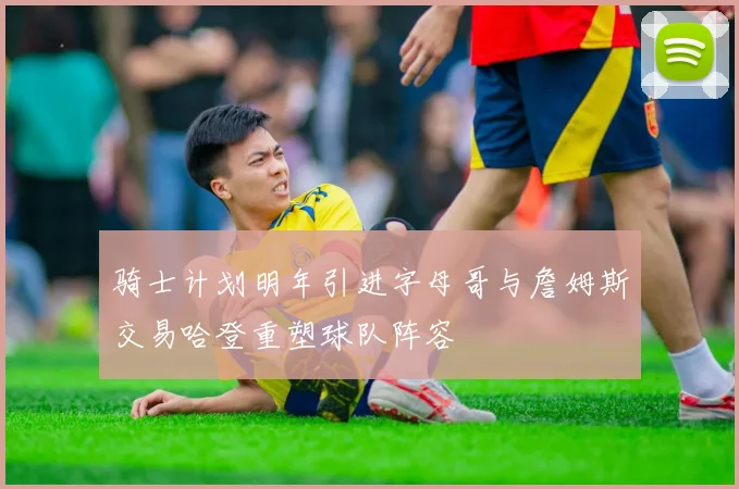 骑士计划明年引进字母哥与詹姆斯交易哈登重塑球队阵容