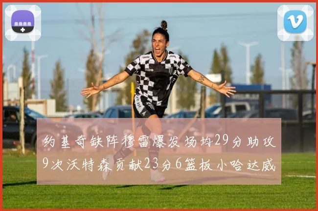 约基奇缺阵穆雷爆发场均29分助攻9次沃特森贡献23分6篮板小哈达威也有17分表现出色