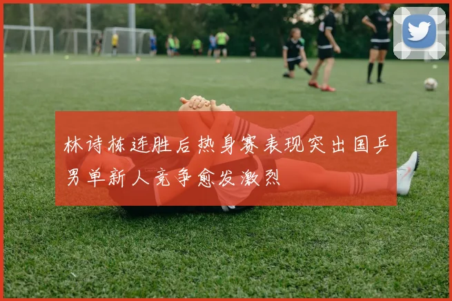 林诗栋连胜后热身赛表现突出国乒男单新人竞争愈发激烈
