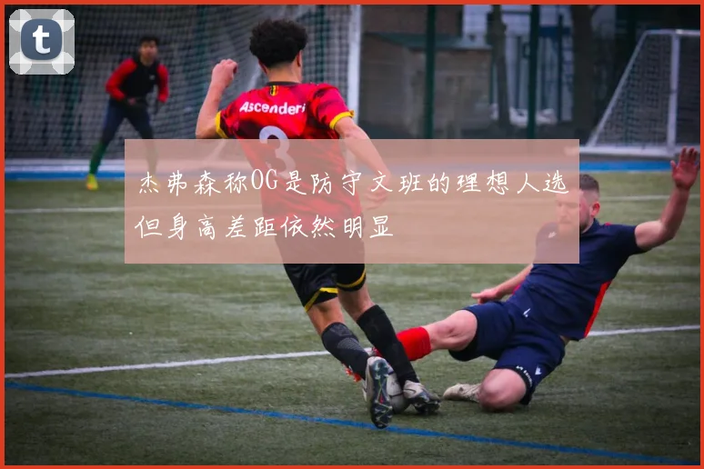 杰弗森称OG是防守文班的理想人选但身高差距依然明显
