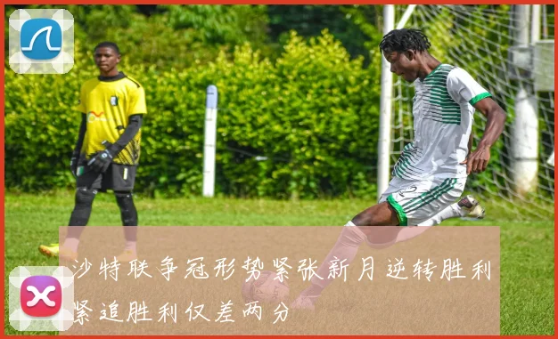 沙特联争冠形势紧张新月逆转胜利紧追胜利仅差两分