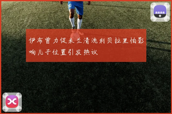 伊布曾力促米兰清洗利贝拉里怕影响儿子位置引发热议