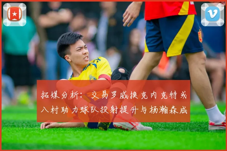 拓媒分析：交易罗威换克内克特或八村助力球队投射提升与杨瀚森成长