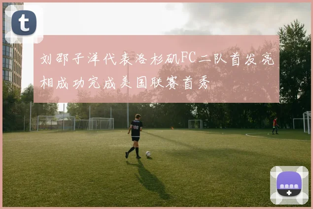刘邵子洋代表洛杉矶FC二队首发亮相成功完成美国联赛首秀