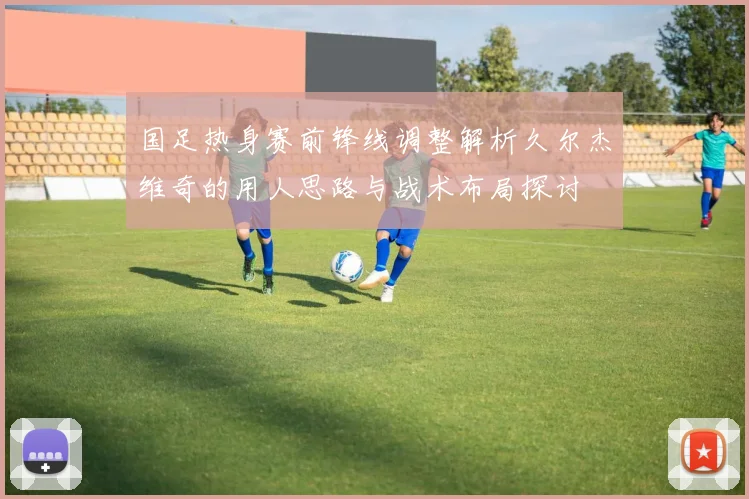 国足热身赛前锋线调整解析久尔杰维奇的用人思路与战术布局探讨