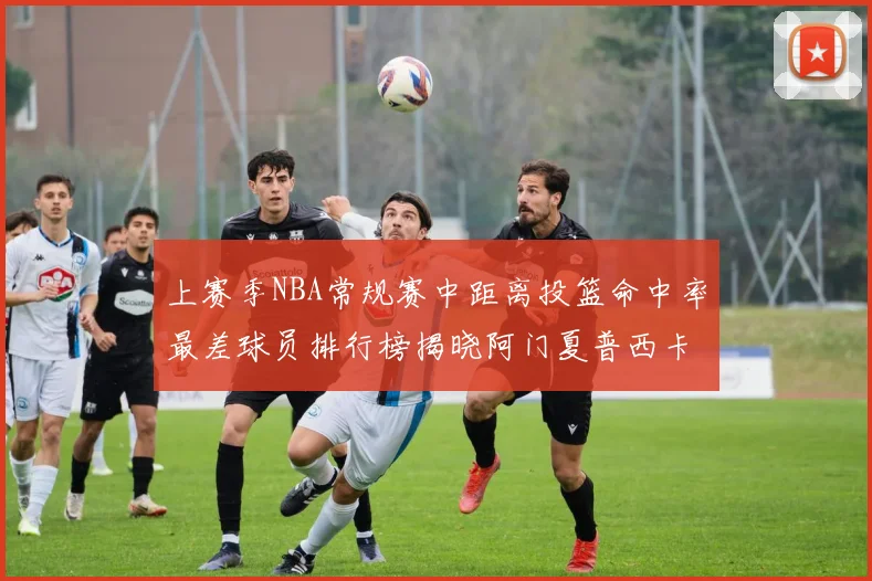 上赛季NBA常规赛中距离投篮命中率最差球员排行榜揭晓阿门夏普西卡名列前三