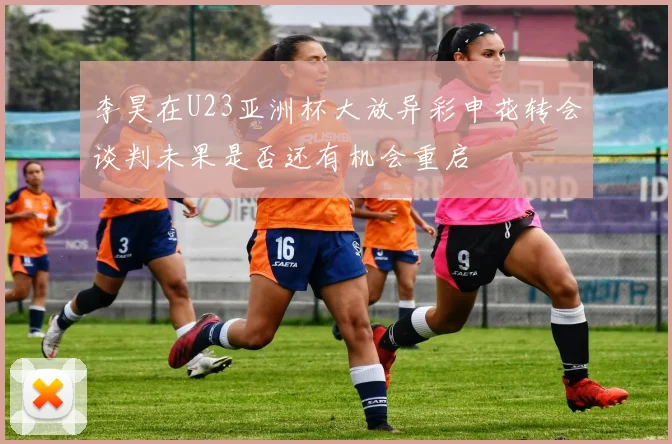 李昊在U23亚洲杯大放异彩申花转会谈判未果是否还有机会重启
