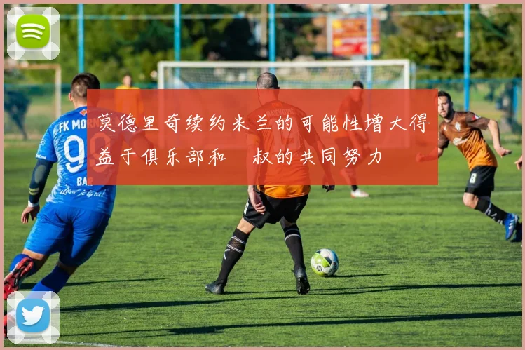 莫德里奇续约米兰的可能性增大得益于俱乐部和囧叔的共同努力