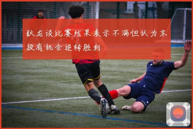 狄龙谈比赛结果表示不满但认为末段有机会逆转胜利