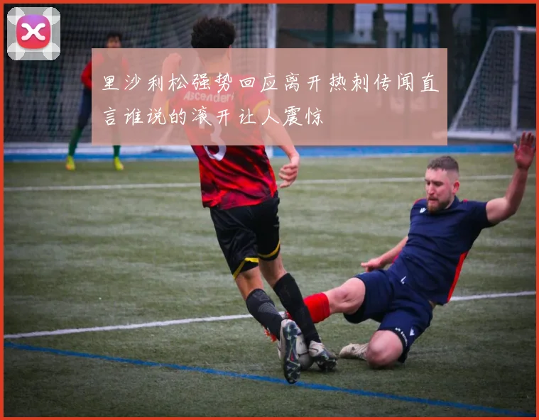 里沙利松强势回应离开热刺传闻直言谁说的滚开让人震惊