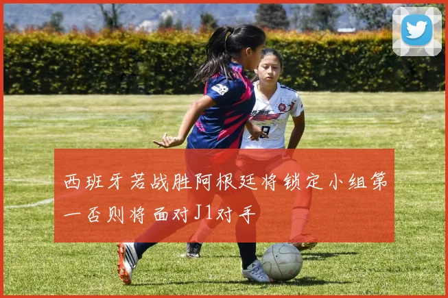 西班牙若战胜阿根廷将锁定小组第一否则将面对J1对手