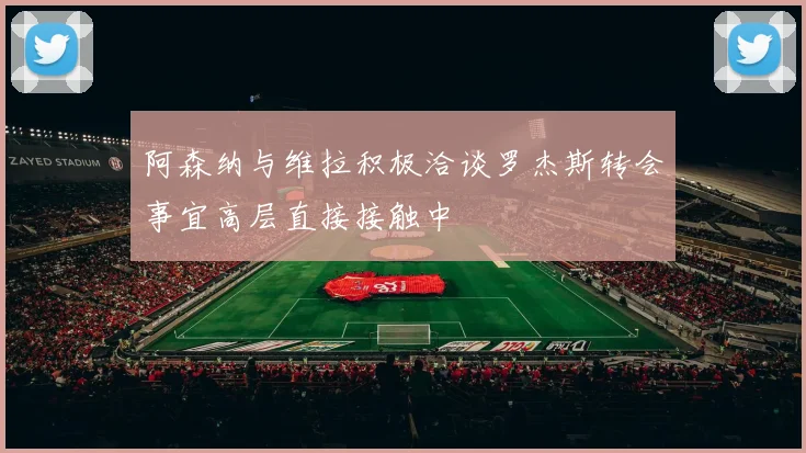 阿森纳与维拉积极洽谈罗杰斯转会事宜高层直接接触中