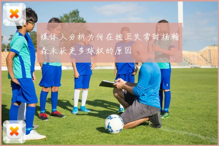 媒体人分析为何在控卫失常时杨瀚森未获更多球权的原因