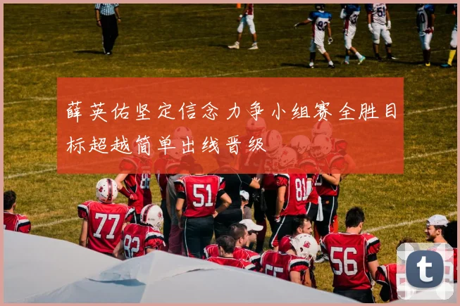 薛英佑坚定信念力争小组赛全胜目标超越简单出线晋级