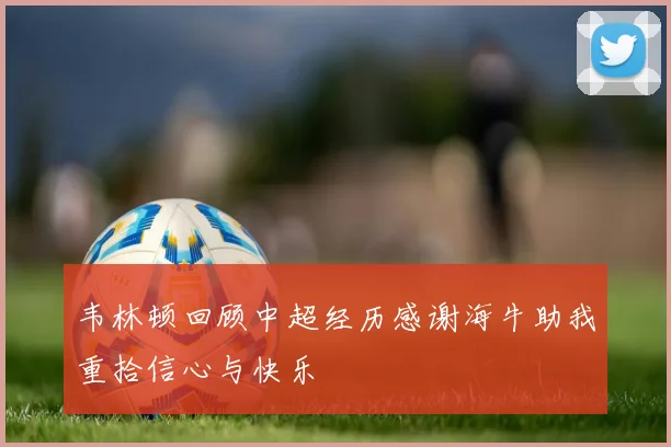 韦林顿回顾中超经历感谢海牛助我重拾信心与快乐
