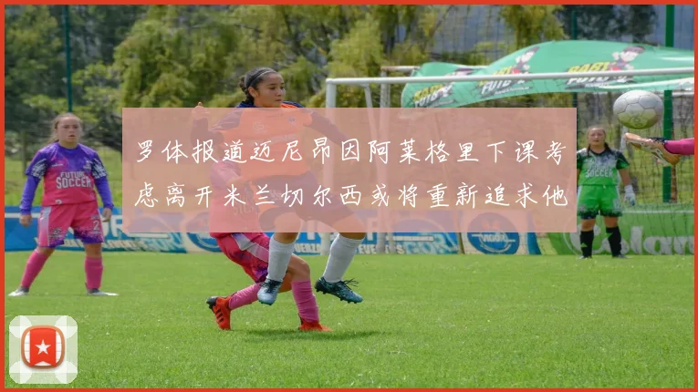 罗体报道迈尼昂因阿莱格里下课考虑离开米兰切尔西或将重新追求他