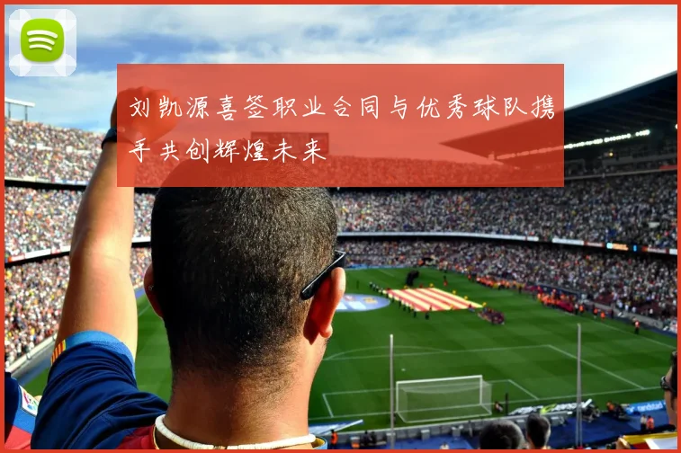 刘凯源喜签职业合同与优秀球队携手共创辉煌未来