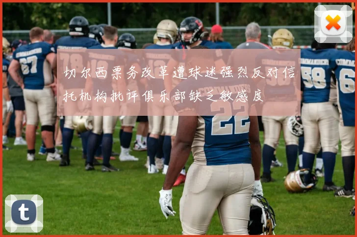 切尔西票务改革遭球迷强烈反对信托机构批评俱乐部缺乏敏感度