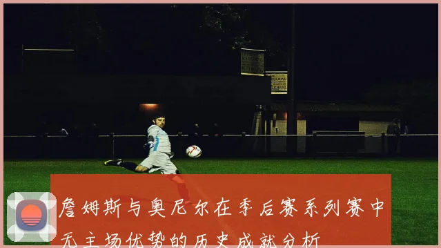 詹姆斯与奥尼尔在季后赛系列赛中无主场优势的历史成就分析
