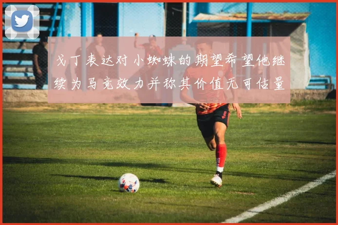 戈丁表达对小蜘蛛的期望希望他继续为马竞效力并称其价值无可估量