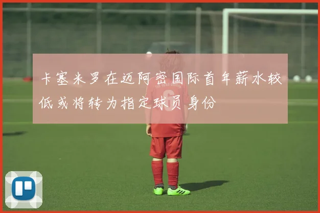 卡塞米罗在迈阿密国际首年薪水较低或将转为指定球员身份